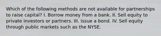 Which of the following methods are not available for partnerships to raise capital? I. Borrow money from a bank. II. Sell equity to private investors or partners. III. Issue a bond. IV. Sell equity through public markets such as the NYSE.