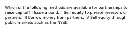 Which of the following methods are available for partnerships to raise capital? I Issue a bond. II Sell equity to private investors or partners. III Borrow money from partners. IV Sell equity through public markets such as the NYSE.