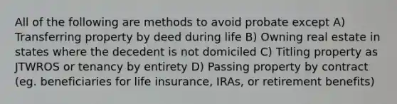 All of the following are methods to avoid probate except A) Transferring property by deed during life B) Owning real estate in states where the decedent is not domiciled C) Titling property as JTWROS or tenancy by entirety D) Passing property by contract (eg. beneficiaries for life insurance, IRAs, or retirement benefits)