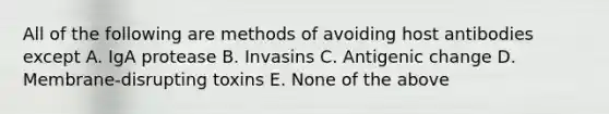 All of the following are methods of avoiding host antibodies except A. IgA protease B. Invasins C. Antigenic change D. Membrane-disrupting toxins E. None of the above