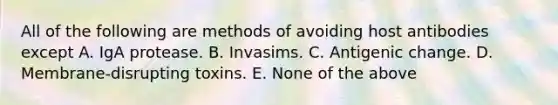 All of the following are methods of avoiding host antibodies except A. IgA protease. B. Invasims. C. Antigenic change. D. Membrane-disrupting toxins. E. None of the above