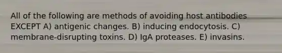 All of the following are methods of avoiding host antibodies EXCEPT A) antigenic changes. B) inducing endocytosis. C) membrane-disrupting toxins. D) IgA proteases. E) invasins.