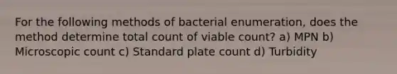 For the following methods of bacterial enumeration, does the method determine total count of viable count? a) MPN b) Microscopic count c) Standard plate count d) Turbidity