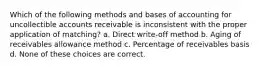 Which of the following methods and bases of accounting for uncollectible accounts receivable is inconsistent with the proper application of matching? a. Direct write-off method b. Aging of receivables allowance method c. Percentage of receivables basis d. None of these choices are correct.