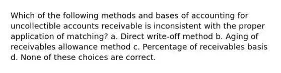 Which of the following methods and bases of accounting for uncollectible accounts receivable is inconsistent with the proper application of matching? a. Direct write-off method b. Aging of receivables allowance method c. Percentage of receivables basis d. None of these choices are correct.