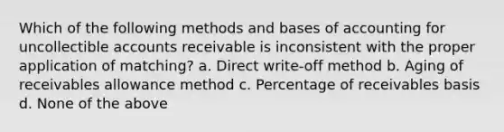 Which of the following methods and bases of accounting for uncollectible accounts receivable is inconsistent with the proper application of matching? a. Direct write-off method b. Aging of receivables allowance method c. Percentage of receivables basis d. None of the above