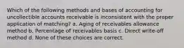 Which of the following methods and bases of accounting for uncollectible accounts receivable is inconsistent with the proper application of matching? a. Aging of receivables allowance method b. Percentage of receivables basis c. Direct write-off method d. None of these choices are correct.