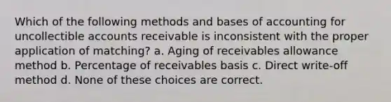 Which of the following methods and bases of accounting for uncollectible accounts receivable is inconsistent with the proper application of matching? a. Aging of receivables allowance method b. Percentage of receivables basis c. Direct write-off method d. None of these choices are correct.