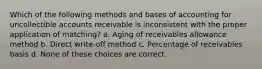 Which of the following methods and bases of accounting for uncollectible accounts receivable is inconsistent with the proper application of matching? a. Aging of receivables allowance method b. Direct write-off method c. Percentage of receivables basis d. None of these choices are correct.