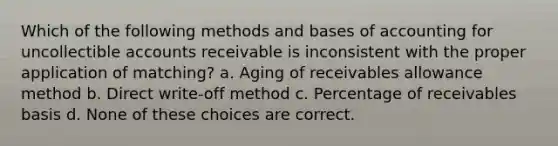 Which of the following methods and bases of accounting for uncollectible accounts receivable is inconsistent with the proper application of matching? a. Aging of receivables allowance method b. Direct write-off method c. Percentage of receivables basis d. None of these choices are correct.