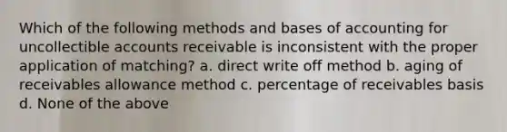 Which of the following methods and bases of accounting for uncollectible accounts receivable is inconsistent with the proper application of matching? a. direct write off method b. aging of receivables allowance method c. percentage of receivables basis d. None of the above