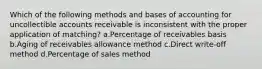 Which of the following methods and bases of accounting for uncollectible accounts receivable is inconsistent with the proper application of matching? a.Percentage of receivables basis b.Aging of receivables allowance method c.Direct write-off method d.Percentage of sales method