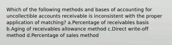 Which of the following methods and bases of accounting for uncollectible accounts receivable is inconsistent with the proper application of matching? a.Percentage of receivables basis b.Aging of receivables allowance method c.Direct write-off method d.Percentage of sales method