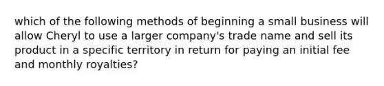 which of the following methods of beginning a small business will allow Cheryl to use a larger company's trade name and sell its product in a specific territory in return for paying an initial fee and monthly royalties?