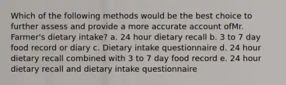 Which of the following methods would be the best choice to further assess and provide a more accurate account ofMr. Farmer's dietary intake? a. 24 hour dietary recall b. 3 to 7 day food record or diary c. Dietary intake questionnaire d. 24 hour dietary recall combined with 3 to 7 day food record e. 24 hour dietary recall and dietary intake questionnaire