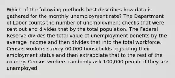 Which of the following methods best describes how data is gathered for the monthly <a href='https://www.questionai.com/knowledge/kh7PJ5HsOk-unemployment-rate' class='anchor-knowledge'>unemployment rate</a>? The Department of Labor counts the number of unemployment checks that were sent out and divides that by the total population. The Federal Reserve divides the total value of unemployment benefits by the average income and then divides that into the total workforce. Census workers survey 60,000 households regarding their employment status and then extrapolate that to the rest of the country. Census workers randomly ask 100,000 people if they are unemployed.