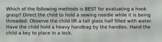 Which of the following methods is BEST for evaluating a hook grasp? Direct the child to hold a sewing needle while it is being threaded. Observe the child lift a tall glass half filled with water. Have the child hold a heavy handbag by the handles. Hand the child a key to place in a lock.