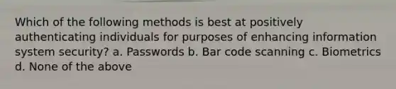 Which of the following methods is best at positively authenticating individuals for purposes of enhancing information system security? a. Passwords b. Bar code scanning c. Biometrics d. None of the above