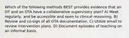 Which of the following methods BEST provides evidence that an OT and an OTA have a collaborative supervisory plan? A) Meet regularly, and be accessible and open to clinical reasoning. B) Review and co-sign of all OTA documentation. C) Utilize email to review intervention plans. D) Document episodes of teaching on an informal basis.