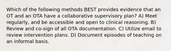 Which of the following methods BEST provides evidence that an OT and an OTA have a collaborative supervisory plan? A) Meet regularly, and be accessible and open to clinical reasoning. B) Review and co-sign of all OTA documentation. C) Utilize email to review intervention plans. D) Document episodes of teaching on an informal basis.