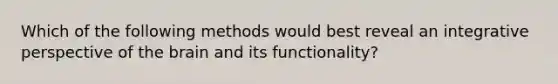 Which of the following methods would best reveal an integrative perspective of the brain and its functionality?