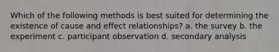 Which of the following methods is best suited for determining the existence of cause and effect relationships? a. the survey b. the experiment c. participant observation d. secondary analysis