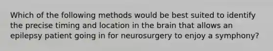 Which of the following methods would be best suited to identify the precise timing and location in the brain that allows an epilepsy patient going in for neurosurgery to enjoy a symphony?