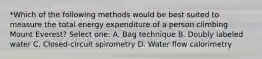 *Which of the following methods would be best suited to measure the total energy expenditure of a person climbing Mount Everest? Select one: A. Bag technique B. Doubly labeled water C. Closed-circuit spirometry D. Water flow calorimetry