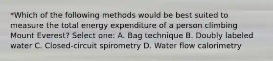 *Which of the following methods would be best suited to measure the total energy expenditure of a person climbing Mount Everest? Select one: A. Bag technique B. Doubly labeled water C. Closed-circuit spirometry D. Water flow calorimetry