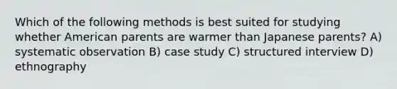 Which of the following methods is best suited for studying whether American parents are warmer than Japanese parents? A) systematic observation B) case study C) structured interview D) ethnography