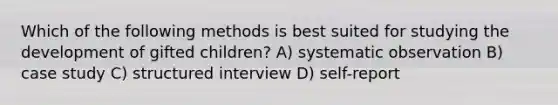 Which of the following methods is best suited for studying the development of gifted children? A) systematic observation B) case study C) structured interview D) self-report