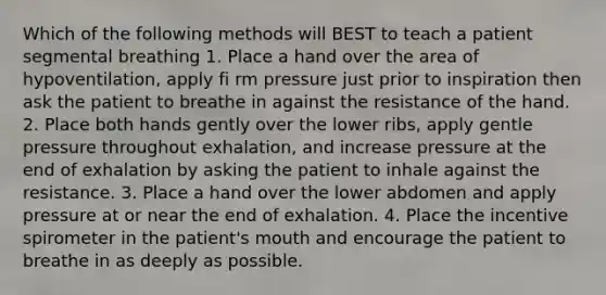 Which of the following methods will BEST to teach a patient segmental breathing 1. Place a hand over the area of hypoventilation, apply fi rm pressure just prior to inspiration then ask the patient to breathe in against the resistance of the hand. 2. Place both hands gently over the lower ribs, apply gentle pressure throughout exhalation, and increase pressure at the end of exhalation by asking the patient to inhale against the resistance. 3. Place a hand over the lower abdomen and apply pressure at or near the end of exhalation. 4. Place the incentive spirometer in the patient's mouth and encourage the patient to breathe in as deeply as possible.