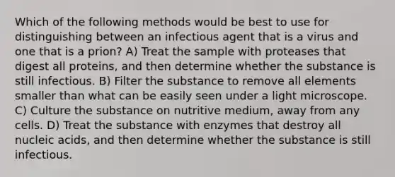 Which of the following methods would be best to use for distinguishing between an infectious agent that is a virus and one that is a prion? A) Treat the sample with proteases that digest all proteins, and then determine whether the substance is still infectious. B) Filter the substance to remove all elements smaller than what can be easily seen under a light microscope. C) Culture the substance on nutritive medium, away from any cells. D) Treat the substance with enzymes that destroy all nucleic acids, and then determine whether the substance is still infectious.