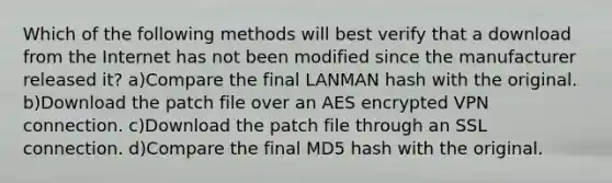 Which of the following methods will best verify that a download from the Internet has not been modified since the manufacturer released it? a)Compare the final LANMAN hash with the original. b)Download the patch file over an AES encrypted VPN connection. c)Download the patch file through an SSL connection. d)Compare the final MD5 hash with the original.