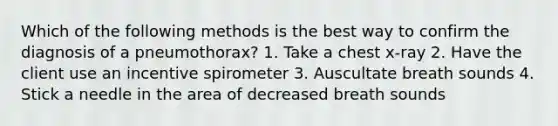 Which of the following methods is the best way to confirm the diagnosis of a pneumothorax? 1. Take a chest x-ray 2. Have the client use an incentive spirometer 3. Auscultate breath sounds 4. Stick a needle in the area of decreased breath sounds