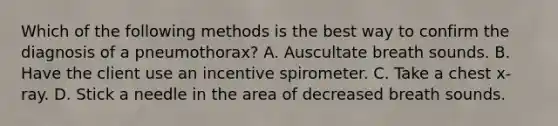 Which of the following methods is the best way to confirm the diagnosis of a pneumothorax? A. Auscultate breath sounds. B. Have the client use an incentive spirometer. C. Take a chest x-ray. D. Stick a needle in the area of decreased breath sounds.