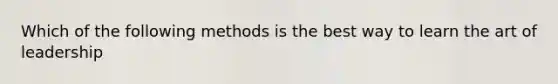 Which of the following methods is the best way to learn the art of leadership