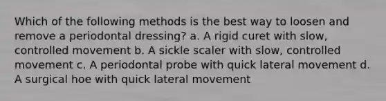 Which of the following methods is the best way to loosen and remove a periodontal dressing? a. A rigid curet with slow, controlled movement b. A sickle scaler with slow, controlled movement c. A periodontal probe with quick lateral movement d. A surgical hoe with quick lateral movement