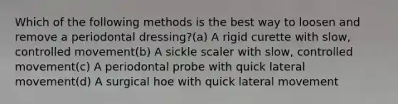 Which of the following methods is the best way to loosen and remove a periodontal dressing?(a) A rigid curette with slow, controlled movement(b) A sickle scaler with slow, controlled movement(c) A periodontal probe with quick lateral movement(d) A surgical hoe with quick lateral movement