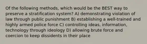 Of the following methods, which would be the BEST way to preserve a stratification system? A) demonstrating violation of law through public punishment B) establishing a well-trained and highly armed police force C) controlling ideas, information, technology through ideology D) allowing brute force and coercion to keep dissidents in their place