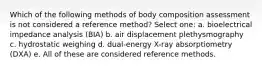 Which of the following methods of body composition assessment is not considered a reference method? Select one: a. bioelectrical impedance analysis (BIA) b. air displacement plethysmography c. hydrostatic weighing d. dual-energy X-ray absorptiometry (DXA) e. All of these are considered reference methods.