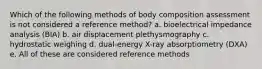 Which of the following methods of body composition assessment is not considered a reference method? a. bioelectrical impedance analysis (BIA) b. air displacement plethysmography c. hydrostatic weighing d. dual-energy X-ray absorptiometry (DXA) e. All of these are considered reference methods