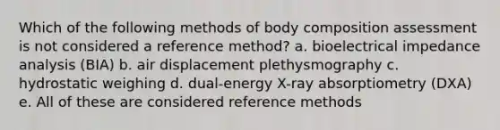 Which of the following methods of body composition assessment is not considered a reference method? a. bioelectrical impedance analysis (BIA) b. air displacement plethysmography c. hydrostatic weighing d. dual-energy X-ray absorptiometry (DXA) e. All of these are considered reference methods