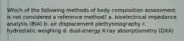 Which of the following methods of body composition assessment is not considered a reference method? a. bioelectrical impedance analysis (BIA) b. air displacement plethysmography c. hydrostatic weighing d. dual-energy X-ray absorptiometry (DXA)