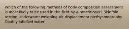 Which of the following methods of body composition assessment is most likely to be used in the field by a practitioner? Skinfold testing Underwater weighing Air displacement plethysmography Doubly labelled water