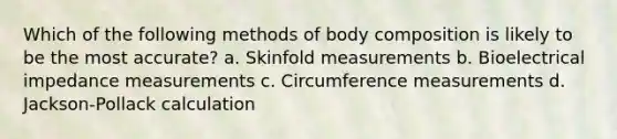 Which of the following methods of body composition is likely to be the most accurate? a. Skinfold measurements b. Bioelectrical impedance measurements c. Circumference measurements d. Jackson-Pollack calculation