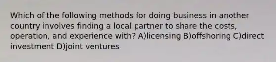 Which of the following methods for doing business in another country involves finding a local partner to share the costs, operation, and experience with? A)licensing B)offshoring C)direct investment D)joint ventures