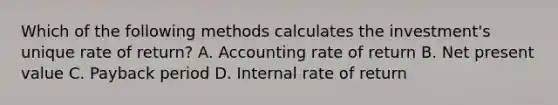 Which of the following methods calculates the​ investment's unique rate of​ return? A. Accounting rate of return B. Net present value C. Payback period D. Internal rate of return