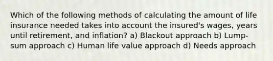 Which of the following methods of calculating the amount of life insurance needed takes into account the insured's wages, years until retirement, and inflation? a) Blackout approach b) Lump-sum approach c) Human life value approach d) Needs approach