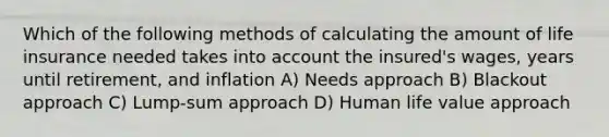 Which of the following methods of calculating the amount of life insurance needed takes into account the insured's wages, years until retirement, and inflation A) Needs approach B) Blackout approach C) Lump-sum approach D) Human life value approach